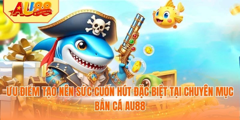 Ưu điểm tạo nên sức cuốn hút đặc biệt tại chuyên mục bắn cá AU88